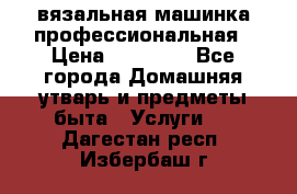 вязальная машинка профессиональная › Цена ­ 15 000 - Все города Домашняя утварь и предметы быта » Услуги   . Дагестан респ.,Избербаш г.